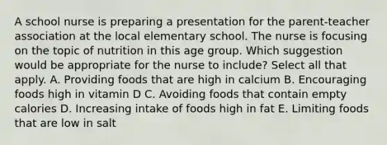 A school nurse is preparing a presentation for the parent-teacher association at the local elementary school. The nurse is focusing on the topic of nutrition in this age group. Which suggestion would be appropriate for the nurse to include? Select all that apply. A. Providing foods that are high in calcium B. Encouraging foods high in vitamin D C. Avoiding foods that contain empty calories D. Increasing intake of foods high in fat E. Limiting foods that are low in salt