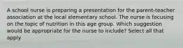 A school nurse is preparing a presentation for the parent-teacher association at the local elementary school. The nurse is focusing on the topic of nutrition in this age group. Which suggestion would be appropriate for the nurse to include? Select all that apply