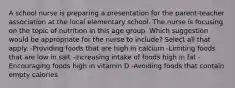 A school nurse is preparing a presentation for the parent-teacher association at the local elementary school. The nurse is focusing on the topic of nutrition in this age group. Which suggestion would be appropriate for the nurse to include? Select all that apply. -Providing foods that are high in calcium -Limiting foods that are low in salt -Increasing intake of foods high in fat -Encouraging foods high in vitamin D -Avoiding foods that contain empty calories