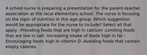 A school nurse is preparing a presentation for the parent-teacher association at the local elementary school. The nurse is focusing on the topic of nutrition in this age group. Which suggestion would be appropriate for the nurse to include? Select all that apply. -Providing foods that are high in calcium -Limiting foods that are low in salt -Increasing intake of foods high in fat -Encouraging foods high in vitamin D -Avoiding foods that contain empty calories