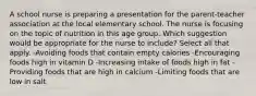 A school nurse is preparing a presentation for the parent-teacher association at the local elementary school. The nurse is focusing on the topic of nutrition in this age group. Which suggestion would be appropriate for the nurse to include? Select all that apply. -Avoiding foods that contain empty calories -Encouraging foods high in vitamin D -Increasing intake of foods high in fat -Providing foods that are high in calcium -Limiting foods that are low in salt