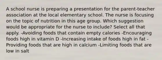 A school nurse is preparing a presentation for the parent-teacher association at the local elementary school. The nurse is focusing on the topic of nutrition in this age group. Which suggestion would be appropriate for the nurse to include? Select all that apply. -Avoiding foods that contain empty calories -Encouraging foods high in vitamin D -Increasing intake of foods high in fat -Providing foods that are high in calcium -Limiting foods that are low in salt