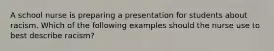 A school nurse is preparing a presentation for students about racism. Which of the following examples should the nurse use to best describe racism?