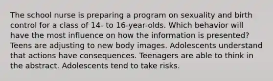 The school nurse is preparing a program on sexuality and birth control for a class of 14- to 16-year-olds. Which behavior will have the most influence on how the information is presented? Teens are adjusting to new body images. Adolescents understand that actions have consequences. Teenagers are able to think in the abstract. Adolescents tend to take risks.