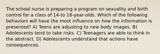 The school nurse is preparing a program on sexuality and birth control for a class of 14-to 16-year-olds. Which of the following behaviors will have the most influence on how the information is presented? A) Teens are adjusting to new body images. B) Adolescents tend to take risks. C) Teenagers are able to think in the abstract. D) Adolescents understand that actions have consequences.