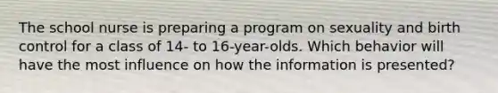 The school nurse is preparing a program on sexuality and birth control for a class of 14- to 16-year-olds. Which behavior will have the most influence on how the information is presented?