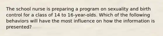 The school nurse is preparing a program on sexuality and birth control for a class of 14 to 16-year-olds. Which of the following behaviors will have the most influence on how the information is presented?