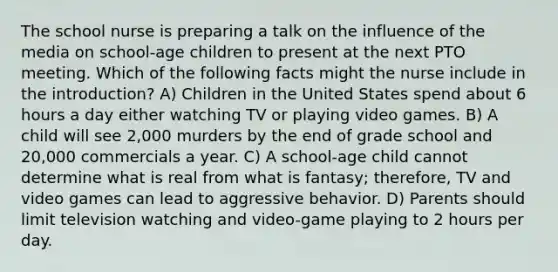 The school nurse is preparing a talk on the influence of the media on school-age children to present at the next PTO meeting. Which of the following facts might the nurse include in the introduction? A) Children in the United States spend about 6 hours a day either watching TV or playing video games. B) A child will see 2,000 murders by the end of grade school and 20,000 commercials a year. C) A school-age child cannot determine what is real from what is fantasy; therefore, TV and video games can lead to aggressive behavior. D) Parents should limit television watching and video-game playing to 2 hours per day.