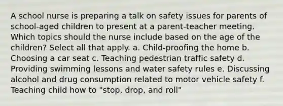 A school nurse is preparing a talk on safety issues for parents of school-aged children to present at a parent-teacher meeting. Which topics should the nurse include based on the age of the children? Select all that apply. a. Child-proofing the home b. Choosing a car seat c. Teaching pedestrian traffic safety d. Providing swimming lessons and water safety rules e. Discussing alcohol and drug consumption related to motor vehicle safety f. Teaching child how to "stop, drop, and roll"