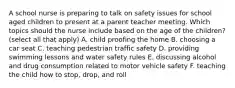 A school nurse is preparing to talk on safety issues for school aged children to present at a parent teacher meeting. Which topics should the nurse include based on the age of the children? (select all that apply) A. child proofing the home B. choosing a car seat C. teaching pedestrian traffic safety D. providing swimming lessons and water safety rules E. discussing alcohol and drug consumption related to motor vehicle safety F. teaching the child how to stop, drop, and roll