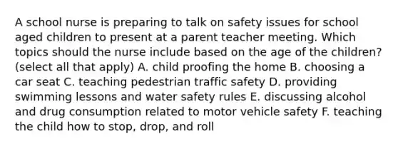 A school nurse is preparing to talk on safety issues for school aged children to present at a parent teacher meeting. Which topics should the nurse include based on the age of the children? (select all that apply) A. child proofing the home B. choosing a car seat C. teaching pedestrian traffic safety D. providing swimming lessons and water safety rules E. discussing alcohol and drug consumption related to motor vehicle safety F. teaching the child how to stop, drop, and roll