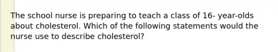 The school nurse is preparing to teach a class of 16- year-olds about cholesterol. Which of the following statements would the nurse use to describe cholesterol?