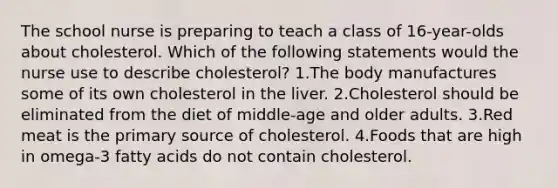 The school nurse is preparing to teach a class of 16-year-olds about cholesterol. Which of the following statements would the nurse use to describe cholesterol? 1.The body manufactures some of its own cholesterol in the liver. 2.Cholesterol should be eliminated from the diet of middle-age and older adults. 3.Red meat is the primary source of cholesterol. 4.Foods that are high in omega-3 fatty acids do not contain cholesterol.