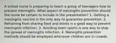 A school nurse is preparing to teach a group of teenagers how to prevent meningitis. What aspect of meningitis prevention should the nurse be certain to include in the presentation? 1. Getting a meningitis vaccine is the only way to guarantee prevention. 2. Refraining from sharing food and drinks is a good way to prevent meningitis infection. 3. Avoiding team sports is one way to stop the spread of meningitis infection. 4. Meningitis prevention methods should be employed whenever children are in crowds.