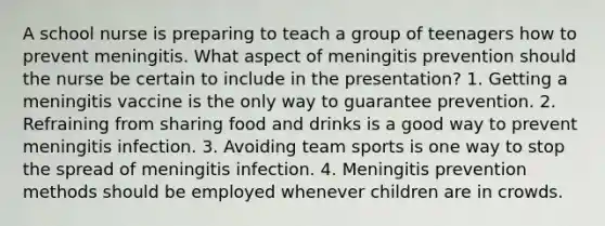 A school nurse is preparing to teach a group of teenagers how to prevent meningitis. What aspect of meningitis prevention should the nurse be certain to include in the presentation? 1. Getting a meningitis vaccine is the only way to guarantee prevention. 2. Refraining from sharing food and drinks is a good way to prevent meningitis infection. 3. Avoiding team sports is one way to stop the spread of meningitis infection. 4. Meningitis prevention methods should be employed whenever children are in crowds.