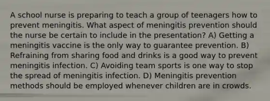 A school nurse is preparing to teach a group of teenagers how to prevent meningitis. What aspect of meningitis prevention should the nurse be certain to include in the presentation? A) Getting a meningitis vaccine is the only way to guarantee prevention. B) Refraining from sharing food and drinks is a good way to prevent meningitis infection. C) Avoiding team sports is one way to stop the spread of meningitis infection. D) Meningitis prevention methods should be employed whenever children are in crowds.