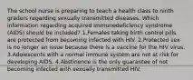 The school nurse is preparing to teach a health class to ninth graders regarding sexually transmitted diseases. Which information regarding acquired immunodeficiency syndrome (AIDS) should be included? 1.Females taking birth control pills are protected from becoming infected with HIV. 2.Protected sex is no longer an issue because there is a vaccine for the HIV virus. 3.Adolescents with a normal immune system are not at risk for developing AIDS. 4.Abstinence is the only guarantee of not becoming infected with sexually transmitted HIV.