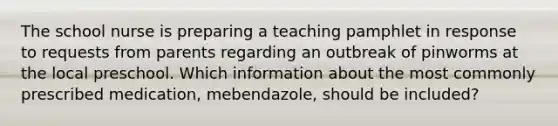 The school nurse is preparing a teaching pamphlet in response to requests from parents regarding an outbreak of pinworms at the local preschool. Which information about the most commonly prescribed medication, mebendazole, should be included?