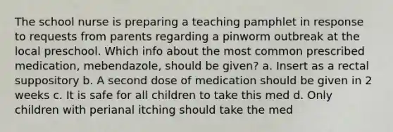 The school nurse is preparing a teaching pamphlet in response to requests from parents regarding a pinworm outbreak at the local preschool. Which info about the most common prescribed medication, mebendazole, should be given? a. Insert as a rectal suppository b. A second dose of medication should be given in 2 weeks c. It is safe for all children to take this med d. Only children with perianal itching should take the med