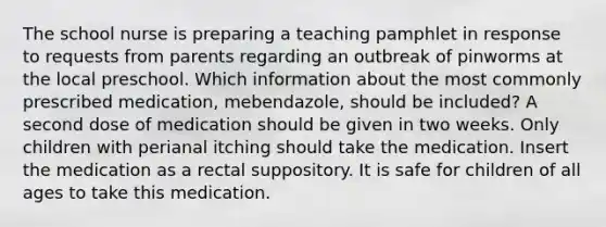 The school nurse is preparing a teaching pamphlet in response to requests from parents regarding an outbreak of pinworms at the local preschool. Which information about the most commonly prescribed medication, mebendazole, should be included? A second dose of medication should be given in two weeks. Only children with perianal itching should take the medication. Insert the medication as a rectal suppository. It is safe for children of all ages to take this medication.