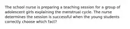 The school nurse is preparing a teaching session for a group of adolescent girls explaining the menstrual cycle. The nurse determines the session is successful when the young students correctly choose which fact?