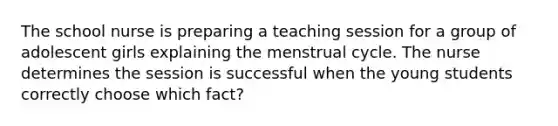 The school nurse is preparing a teaching session for a group of adolescent girls explaining the menstrual cycle. The nurse determines the session is successful when the young students correctly choose which fact?