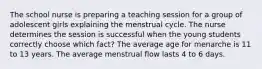 The school nurse is preparing a teaching session for a group of adolescent girls explaining the menstrual cycle. The nurse determines the session is successful when the young students correctly choose which fact? The average age for menarche is 11 to 13 years. The average menstrual flow lasts 4 to 6 days.