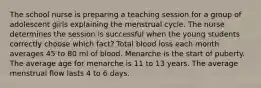 The school nurse is preparing a teaching session for a group of adolescent girls explaining the menstrual cycle. The nurse determines the session is successful when the young students correctly choose which fact? Total blood loss each month averages 45 to 80 ml of blood. Menarche is the start of puberty. The average age for menarche is 11 to 13 years. The average menstrual flow lasts 4 to 6 days.