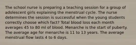 The school nurse is preparing a teaching session for a group of adolescent girls explaining the menstrual cycle. The nurse determines the session is successful when the young students correctly choose which fact? Total blood loss each month averages 45 to 80 ml of blood. Menarche is the start of puberty. The average age for menarche is 11 to 13 years. The average menstrual flow lasts 4 to 6 days.