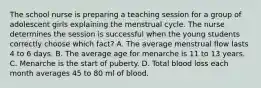 The school nurse is preparing a teaching session for a group of adolescent girls explaining the menstrual cycle. The nurse determines the session is successful when the young students correctly choose which fact? A. The average menstrual flow lasts 4 to 6 days. B. The average age for menarche is 11 to 13 years. C. Menarche is the start of puberty. D. Total blood loss each month averages 45 to 80 ml of blood.