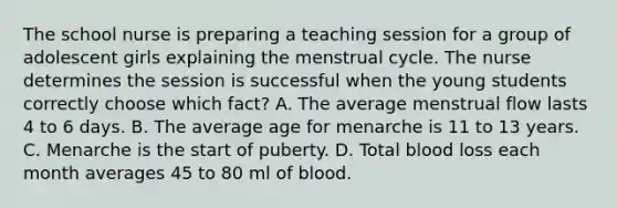 The school nurse is preparing a teaching session for a group of adolescent girls explaining the menstrual cycle. The nurse determines the session is successful when the young students correctly choose which fact? A. The average menstrual flow lasts 4 to 6 days. B. The average age for menarche is 11 to 13 years. C. Menarche is the start of puberty. D. Total blood loss each month averages 45 to 80 ml of blood.