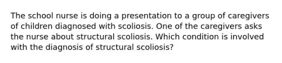 The school nurse is doing a presentation to a group of caregivers of children diagnosed with scoliosis. One of the caregivers asks the nurse about structural scoliosis. Which condition is involved with the diagnosis of structural scoliosis?