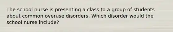 The school nurse is presenting a class to a group of students about common overuse disorders. Which disorder would the school nurse include?