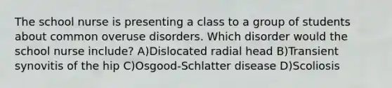 The school nurse is presenting a class to a group of students about common overuse disorders. Which disorder would the school nurse include? A)Dislocated radial head B)Transient synovitis of the hip C)Osgood-Schlatter disease D)Scoliosis