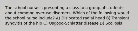 The school nurse is presenting a class to a group of students about common overuse disorders. Which of the following would the school nurse include? A) Dislocated radial head B) Transient synovitis of the hip C) Osgood-Schlatter disease D) Scoliosis