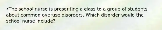 •The school nurse is presenting a class to a group of students about common overuse disorders. Which disorder would the school nurse include?