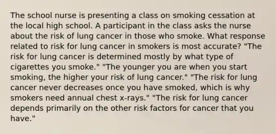 The school nurse is presenting a class on smoking cessation at the local high school. A participant in the class asks the nurse about the risk of lung cancer in those who smoke. What response related to risk for lung cancer in smokers is most accurate? "The risk for lung cancer is determined mostly by what type of cigarettes you smoke." "The younger you are when you start smoking, the higher your risk of lung cancer." "The risk for lung cancer never decreases once you have smoked, which is why smokers need annual chest x-rays." "The risk for lung cancer depends primarily on the other risk factors for cancer that you have."