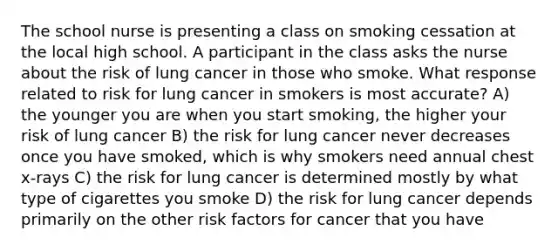 The school nurse is presenting a class on smoking cessation at the local high school. A participant in the class asks the nurse about the risk of lung cancer in those who smoke. What response related to risk for lung cancer in smokers is most accurate? A) the younger you are when you start smoking, the higher your risk of lung cancer B) the risk for lung cancer never decreases once you have smoked, which is why smokers need annual chest x-rays C) the risk for lung cancer is determined mostly by what type of cigarettes you smoke D) the risk for lung cancer depends primarily on the other risk factors for cancer that you have