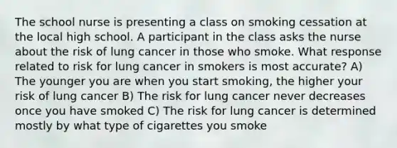 The school nurse is presenting a class on smoking cessation at the local high school. A participant in the class asks the nurse about the risk of lung cancer in those who smoke. What response related to risk for lung cancer in smokers is most accurate? A) The younger you are when you start smoking, the higher your risk of lung cancer B) The risk for lung cancer never decreases once you have smoked C) The risk for lung cancer is determined mostly by what type of cigarettes you smoke