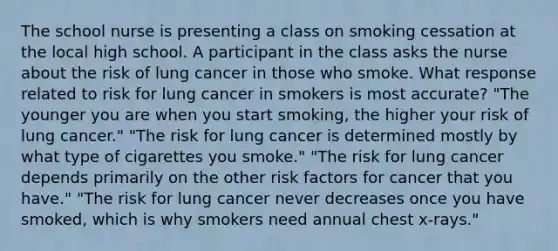 The school nurse is presenting a class on smoking cessation at the local high school. A participant in the class asks the nurse about the risk of lung cancer in those who smoke. What response related to risk for lung cancer in smokers is most accurate? "The younger you are when you start smoking, the higher your risk of lung cancer." "The risk for lung cancer is determined mostly by what type of cigarettes you smoke." "The risk for lung cancer depends primarily on the other risk factors for cancer that you have." "The risk for lung cancer never decreases once you have smoked, which is why smokers need annual chest x-rays."