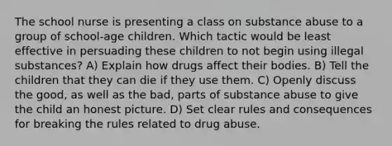 The school nurse is presenting a class on substance abuse to a group of school-age children. Which tactic would be least effective in persuading these children to not begin using illegal substances? A) Explain how drugs affect their bodies. B) Tell the children that they can die if they use them. C) Openly discuss the good, as well as the bad, parts of substance abuse to give the child an honest picture. D) Set clear rules and consequences for breaking the rules related to drug abuse.