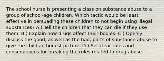 The school nurse is presenting a class on substance abuse to a group of school-age children. Which tactic would be least effective in persuading these children to not begin using illegal substances? A.) Tell the children that they can die if they use them. B.) Explain how drugs affect their bodies. C.) Openly discuss the good, as well as the bad, parts of substance abuse to give the child an honest picture. D.) Set clear rules and consequences for breaking the rules related to drug abuse.