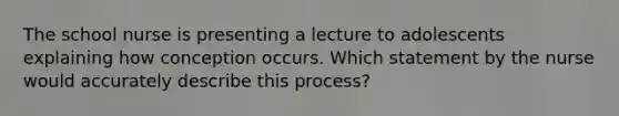 The school nurse is presenting a lecture to adolescents explaining how conception occurs. Which statement by the nurse would accurately describe this process?