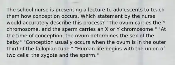 The school nurse is presenting a lecture to adolescents to teach them how conception occurs. Which statement by the nurse would accurately describe this process? "The ovum carries the Y chromosome, and the sperm carries an X or Y chromosome." "At the time of conception, the ovum determines the sex of the baby." "Conception usually occurs when the ovum is in the outer third of the fallopian tube." "Human life begins with the union of two cells: the zygote and the sperm."