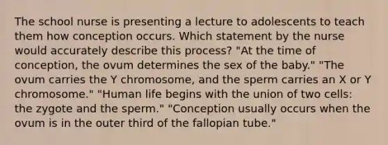 The school nurse is presenting a lecture to adolescents to teach them how conception occurs. Which statement by the nurse would accurately describe this process? "At the time of conception, the ovum determines the sex of the baby." "The ovum carries the Y chromosome, and the sperm carries an X or Y chromosome." "Human life begins with the union of two cells: the zygote and the sperm." "Conception usually occurs when the ovum is in the outer third of the fallopian tube."