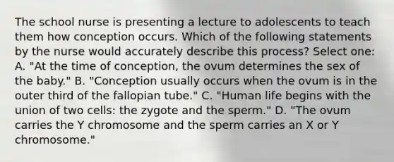 The school nurse is presenting a lecture to adolescents to teach them how conception occurs. Which of the following statements by the nurse would accurately describe this process? Select one: A. "At the time of conception, the ovum determines the sex of the baby." B. "Conception usually occurs when the ovum is in the outer third of the fallopian tube." C. "Human life begins with the union of two cells: the zygote and the sperm." D. "The ovum carries the Y chromosome and the sperm carries an X or Y chromosome."