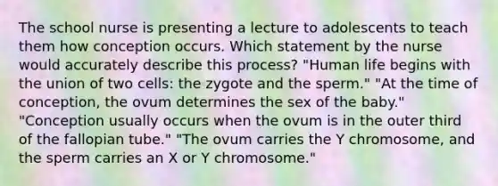 The school nurse is presenting a lecture to adolescents to teach them how conception occurs. Which statement by the nurse would accurately describe this process? "Human life begins with the union of two cells: the zygote and the sperm." "At the time of conception, the ovum determines the sex of the baby." "Conception usually occurs when the ovum is in the outer third of the fallopian tube." "The ovum carries the Y chromosome, and the sperm carries an X or Y chromosome."