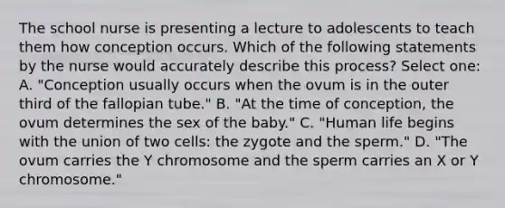 The school nurse is presenting a lecture to adolescents to teach them how conception occurs. Which of the following statements by the nurse would accurately describe this process? Select one: A. "Conception usually occurs when the ovum is in the outer third of the fallopian tube." B. "At the time of conception, the ovum determines the sex of the baby." C. "Human life begins with the union of two cells: the zygote and the sperm." D. "The ovum carries the Y chromosome and the sperm carries an X or Y chromosome."