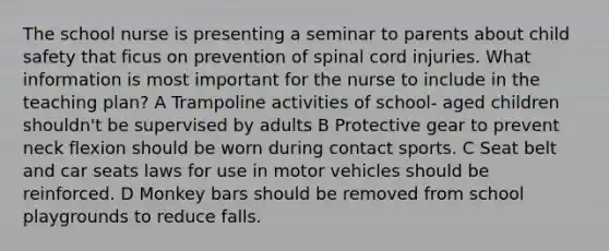 The school nurse is presenting a seminar to parents about child safety that ficus on prevention of spinal cord injuries. What information is most important for the nurse to include in the teaching plan? A Trampoline activities of school- aged children shouldn't be supervised by adults B Protective gear to prevent neck flexion should be worn during contact sports. C Seat belt and car seats laws for use in motor vehicles should be reinforced. D Monkey bars should be removed from school playgrounds to reduce falls.