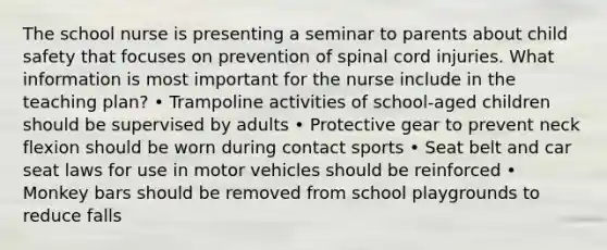 The school nurse is presenting a seminar to parents about child safety that focuses on prevention of spinal cord injuries. What information is most important for the nurse include in the teaching plan? • Trampoline activities of school-aged children should be supervised by adults • Protective gear to prevent neck flexion should be worn during contact sports • Seat belt and car seat laws for use in motor vehicles should be reinforced • Monkey bars should be removed from school playgrounds to reduce falls